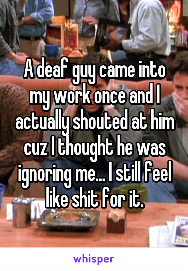 A deaf guy came into my work once and I actually shouted at him cuz I thought he was ignoring me... I still feel like shit for it.