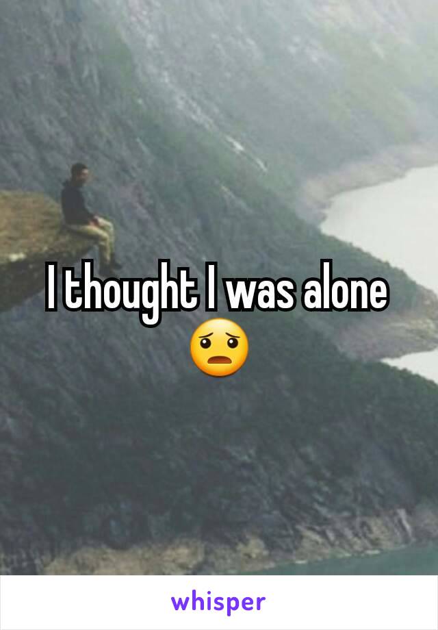 I thought I was alone 😦