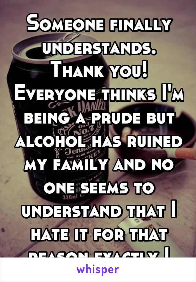 Someone finally understands. Thank you! Everyone thinks I'm being a prude but alcohol has ruined my family and no one seems to understand that I hate it for that reason exactly !