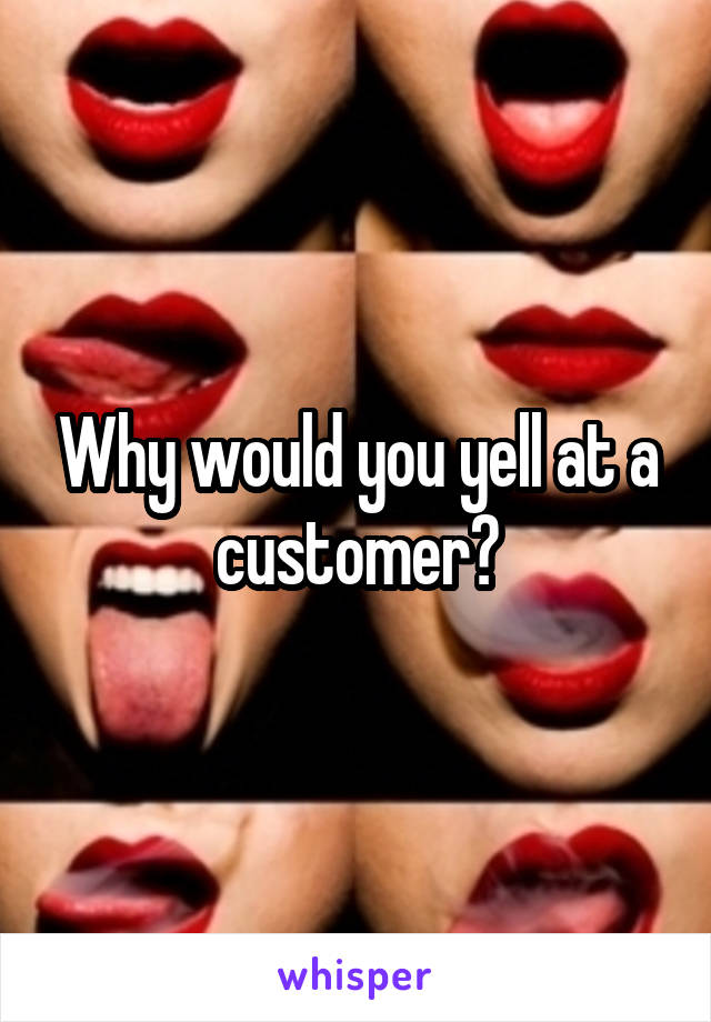 Why would you yell at a customer?