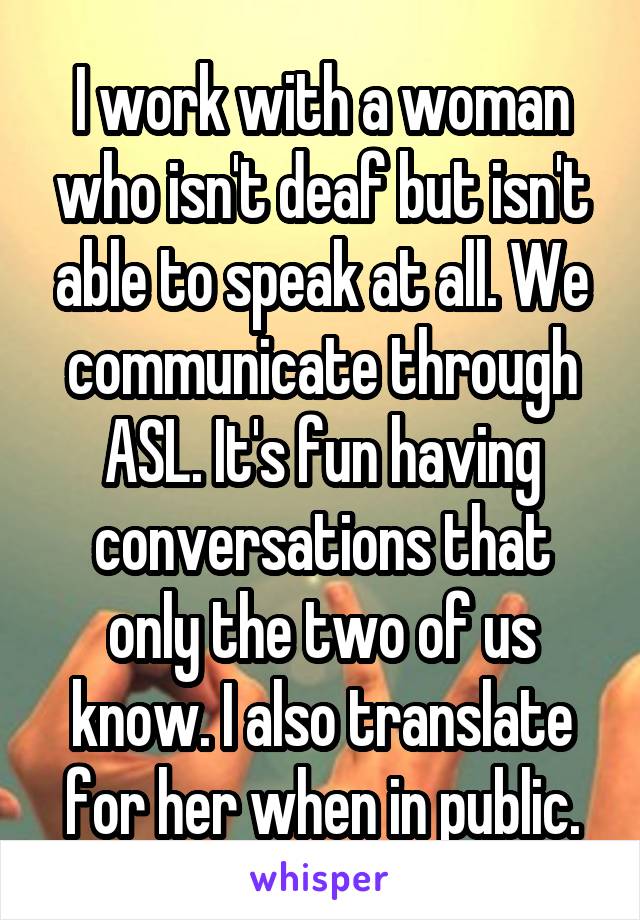 I work with a woman who isn't deaf but isn't able to speak at all. We communicate through ASL. It's fun having conversations that only the two of us know. I also translate for her when in public.