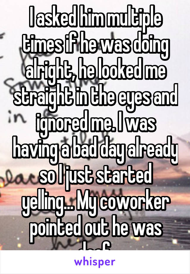 I asked him multiple times if he was doing alright, he looked me straight in the eyes and ignored me. I was having a bad day already so I just started yelling... My coworker pointed out he was deaf.