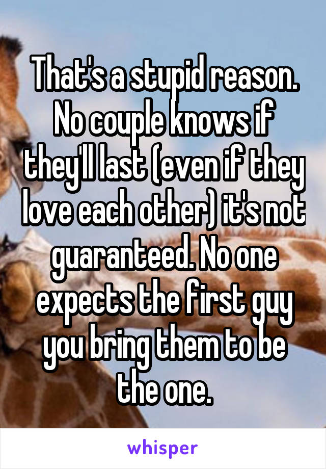 That's a stupid reason. No couple knows if they'll last (even if they love each other) it's not guaranteed. No one expects the first guy you bring them to be the one.