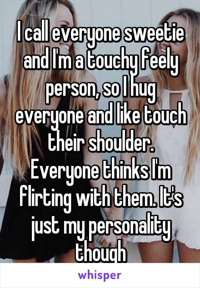 I call everyone sweetie and I'm a touchy feely person, so I hug everyone and like touch their shoulder. Everyone thinks I'm flirting with them. It's just my personality though
