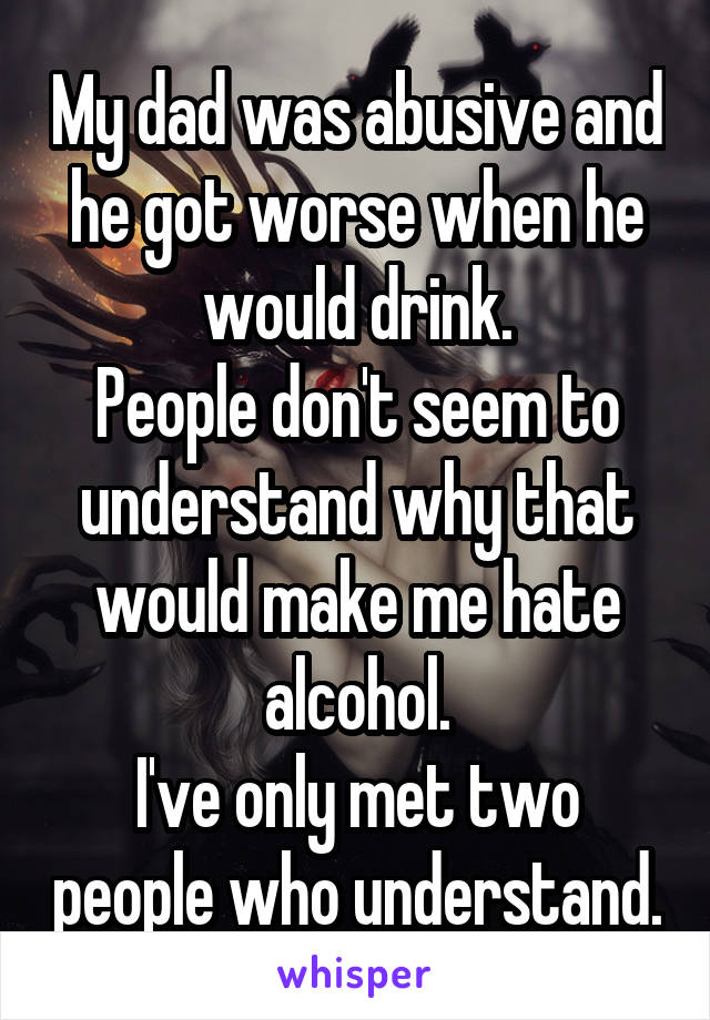 My dad was abusive and he got worse when he would drink.
People don't seem to understand why that would make me hate alcohol.
I've only met two people who understand.