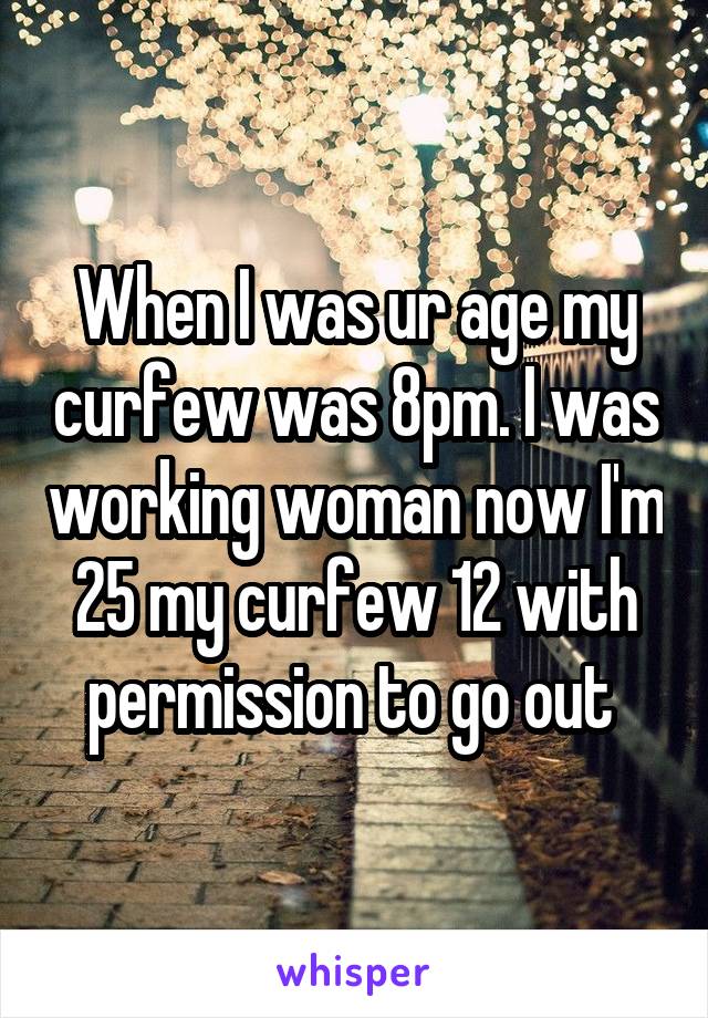 When I was ur age my curfew was 8pm. I was working woman now I'm 25 my curfew 12 with permission to go out 