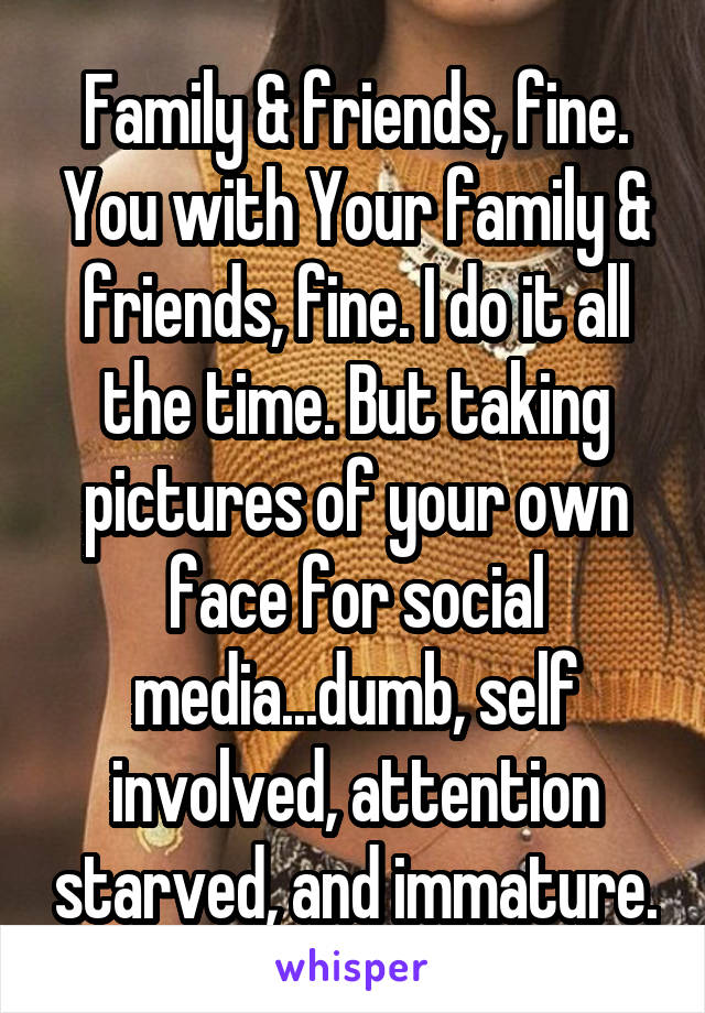 Family & friends, fine. You with Your family & friends, fine. I do it all the time. But taking pictures of your own face for social media...dumb, self involved, attention starved, and immature.