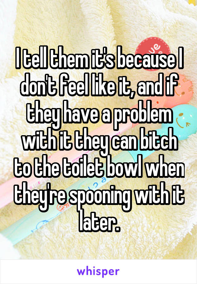 I tell them it's because I don't feel like it, and if they have a problem with it they can bitch to the toilet bowl when they're spooning with it later.