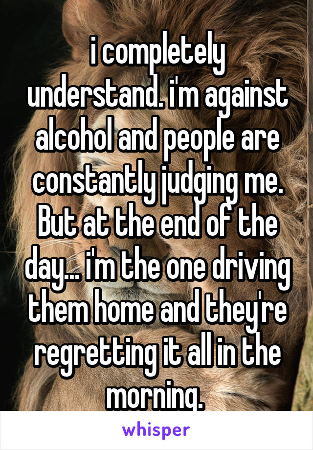 i completely understand. i'm against alcohol and people are constantly judging me. But at the end of the day... i'm the one driving them home and they're regretting it all in the morning. 