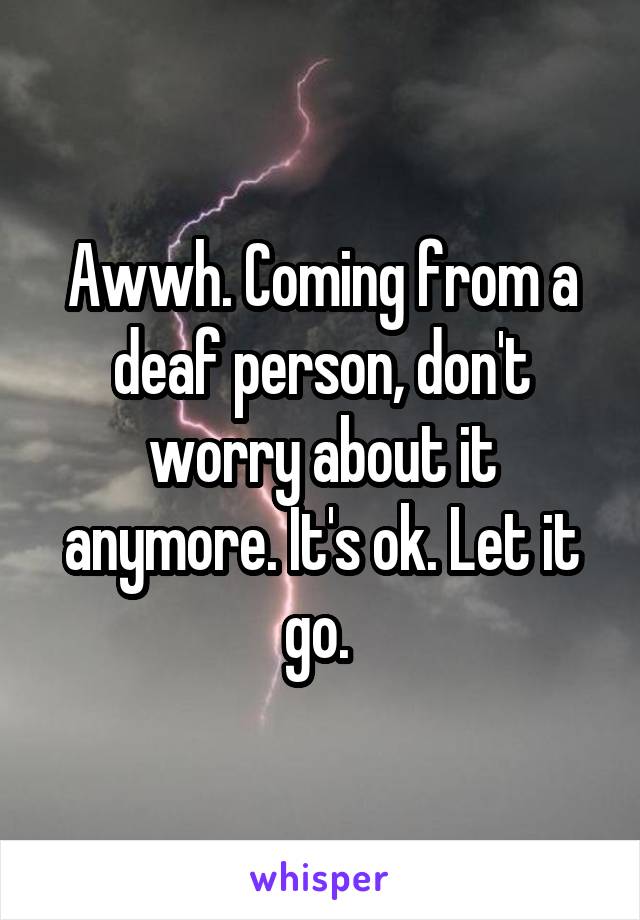 Awwh. Coming from a deaf person, don't worry about it anymore. It's ok. Let it go. 