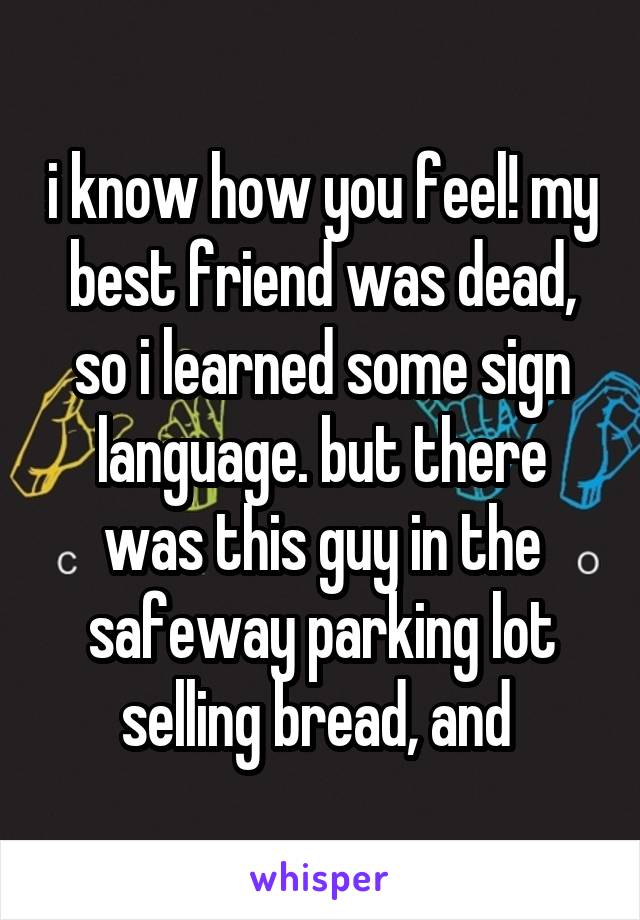 i know how you feel! my best friend was dead, so i learned some sign language. but there was this guy in the safeway parking lot selling bread, and 