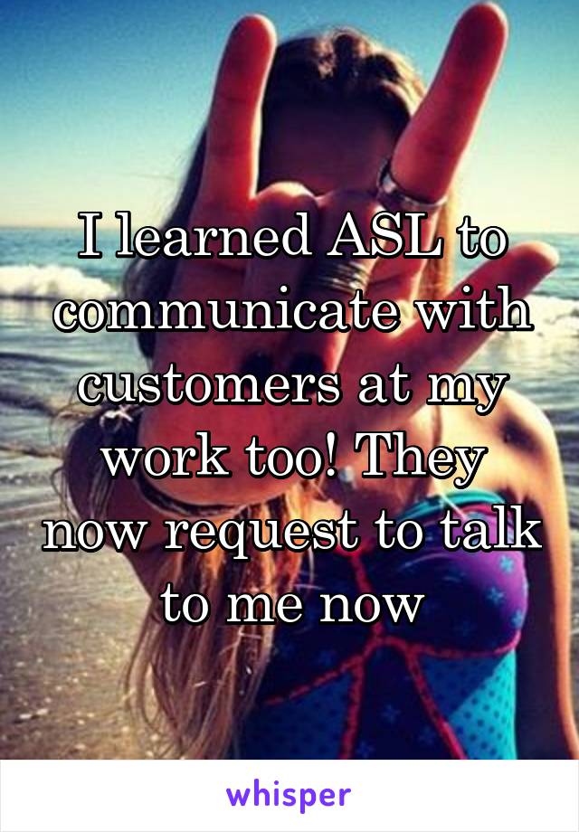 I learned ASL to communicate with customers at my work too! They now request to talk to me now