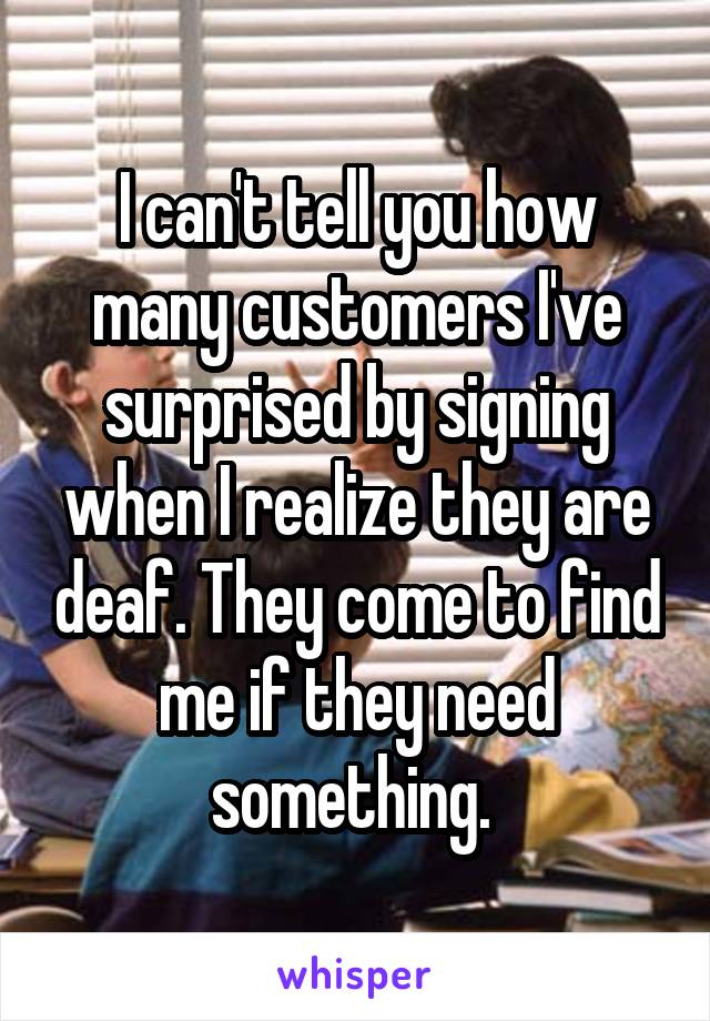 I can't tell you how many customers I've surprised by signing when I realize they are deaf. They come to find me if they need something. 