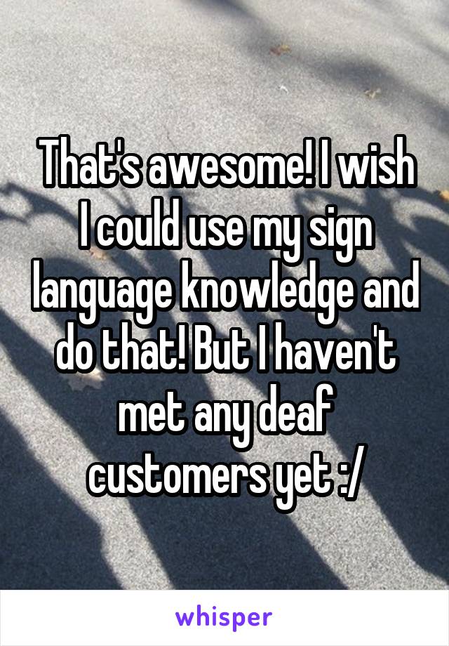 That's awesome! I wish I could use my sign language knowledge and do that! But I haven't met any deaf customers yet :/