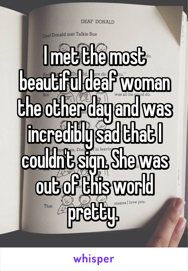 I met the most beautiful deaf woman the other day and was incredibly sad that I couldn't sign. She was out of this world pretty. 