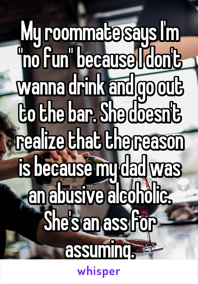 My roommate says I'm "no fun" because I don't wanna drink and go out to the bar. She doesn't realize that the reason is because my dad was an abusive alcoholic. She's an ass for assuming.