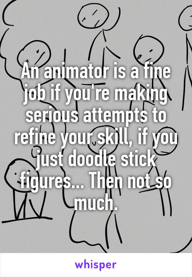 An animator is a fine job if you're making serious attempts to refine your skill, if you just doodle stick figures... Then not so much.