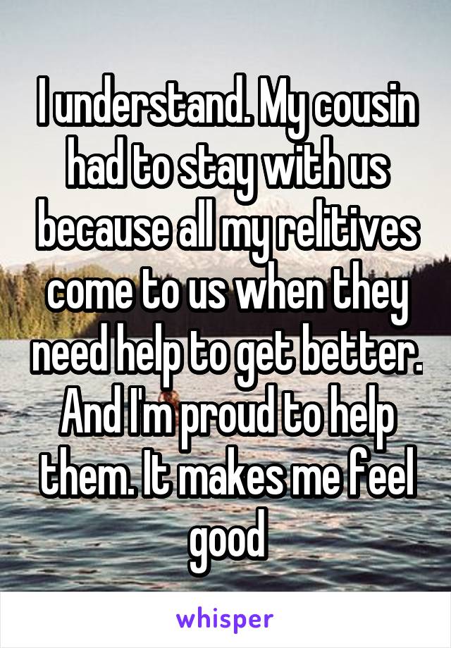 I understand. My cousin had to stay with us because all my relitives come to us when they need help to get better. And I'm proud to help them. It makes me feel good