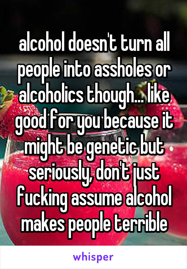 alcohol doesn't turn all people into assholes or alcoholics though... like good for you because it might be genetic but seriously, don't just fucking assume alcohol makes people terrible