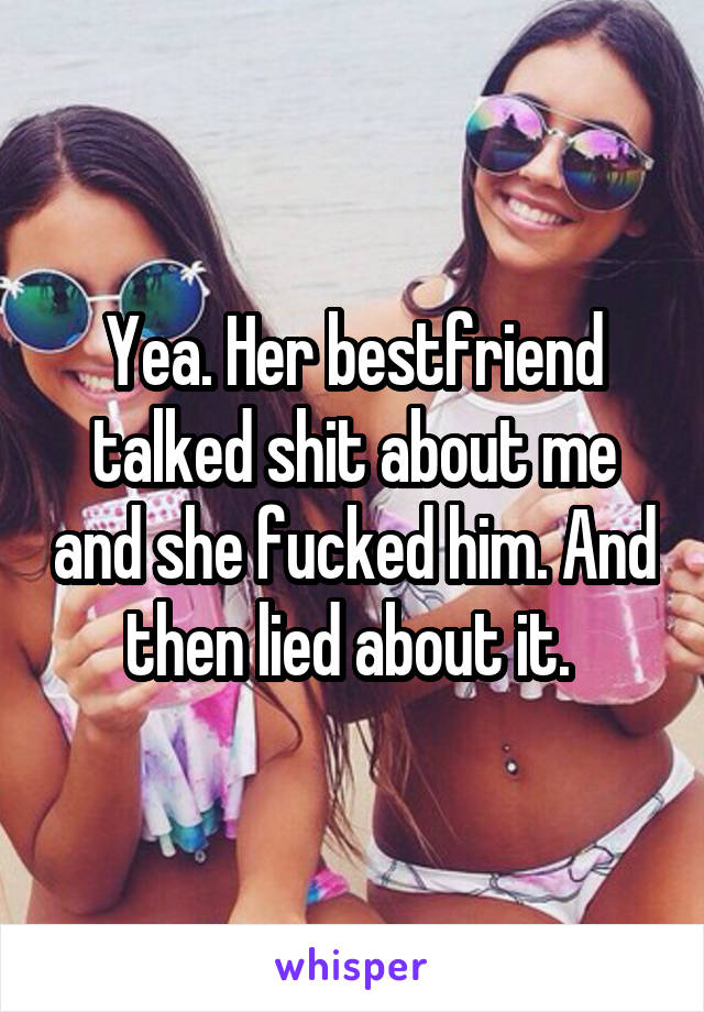 Yea. Her bestfriend talked shit about me and she fucked him. And then lied about it. 