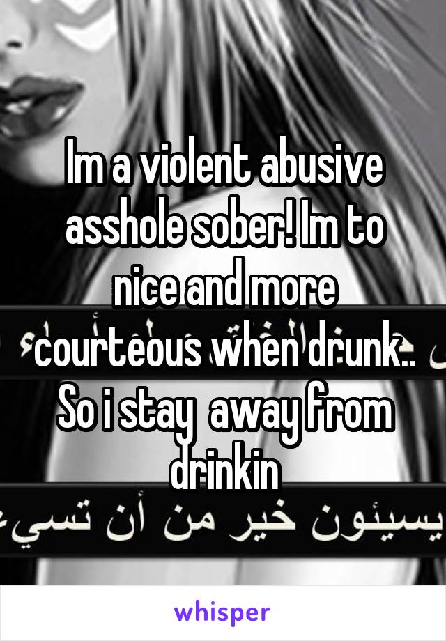 Im a violent abusive asshole sober! Im to nice and more courteous when drunk.. So i stay  away from drinkin