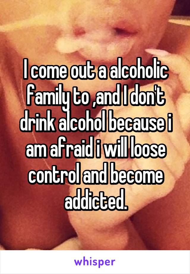 I come out a alcoholic family to ,and I don't drink alcohol because i am afraid i will loose control and become addicted.