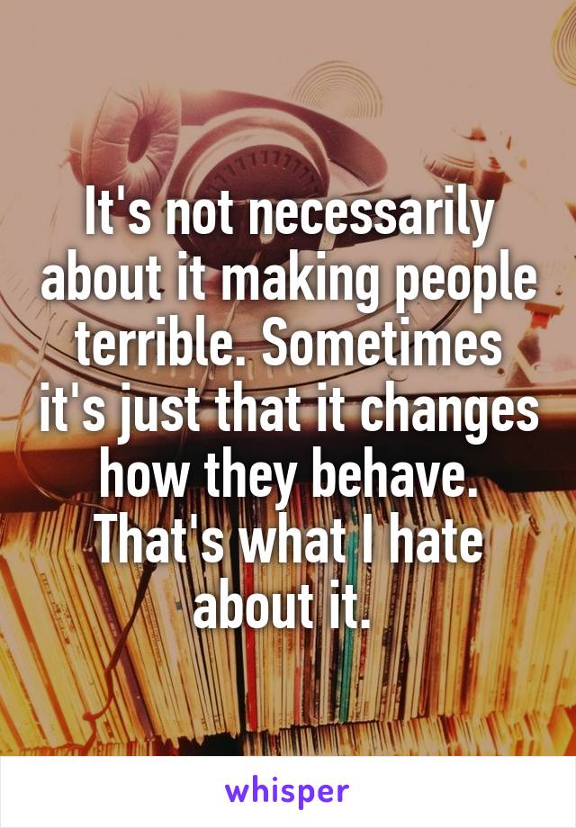 It's not necessarily about it making people terrible. Sometimes it's just that it changes how they behave. That's what I hate about it. 