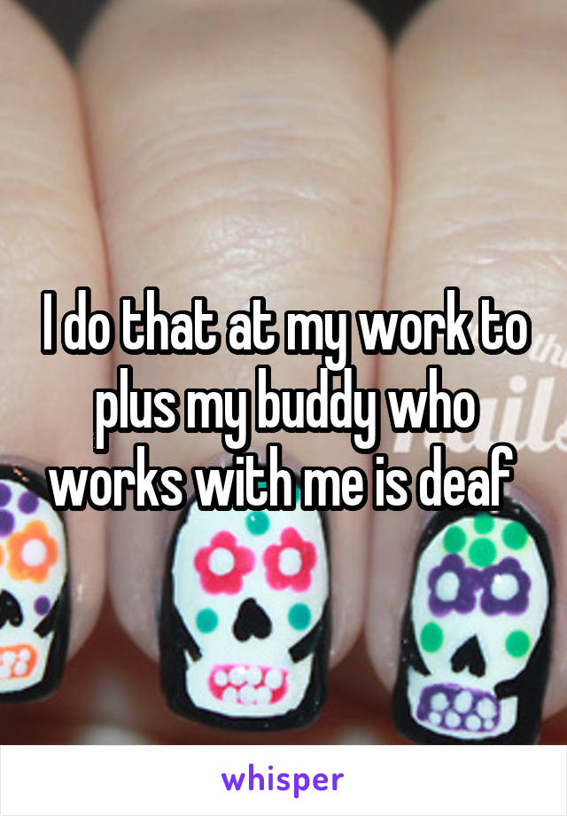 I do that at my work to plus my buddy who works with me is deaf 