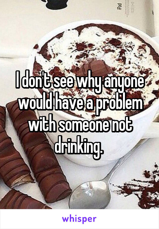 I don't see why anyone would have a problem with someone not drinking. 