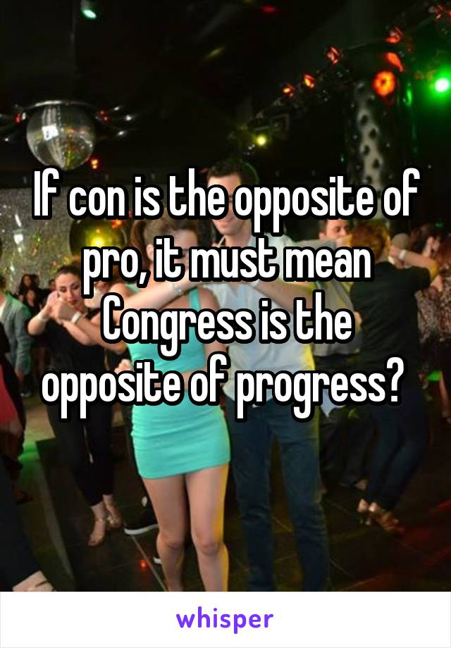 if-con-is-the-opposite-of-pro-it-must-mean-congress-is-the-opposite-of