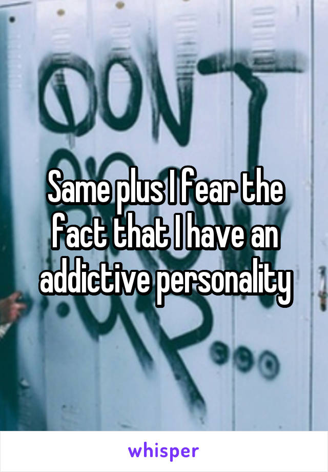 Same plus I fear the fact that I have an addictive personality