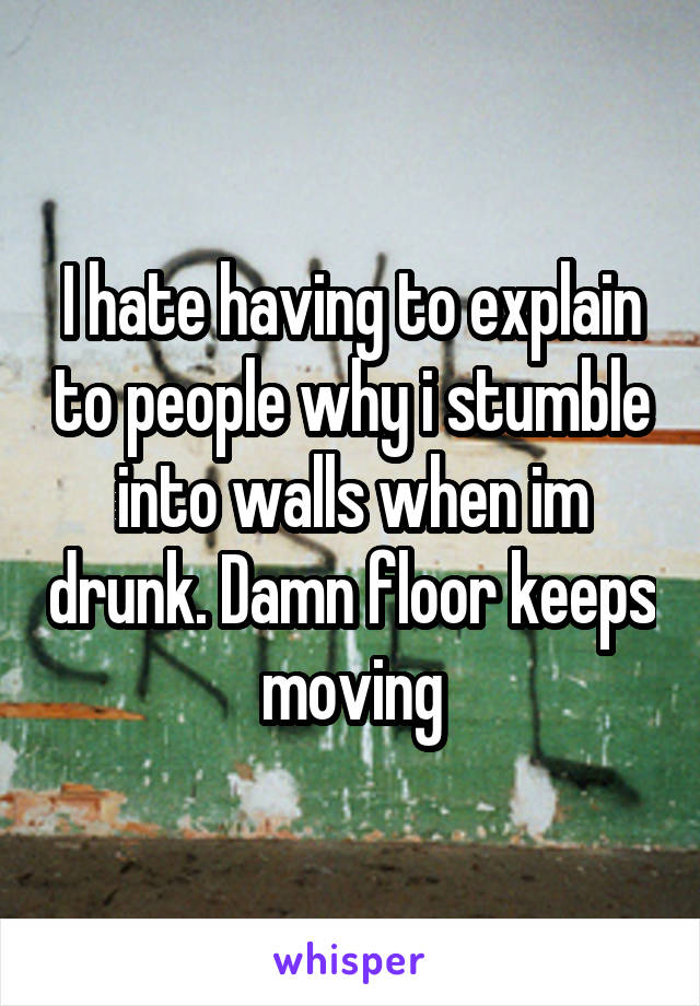 I hate having to explain to people why i stumble into walls when im drunk. Damn floor keeps moving