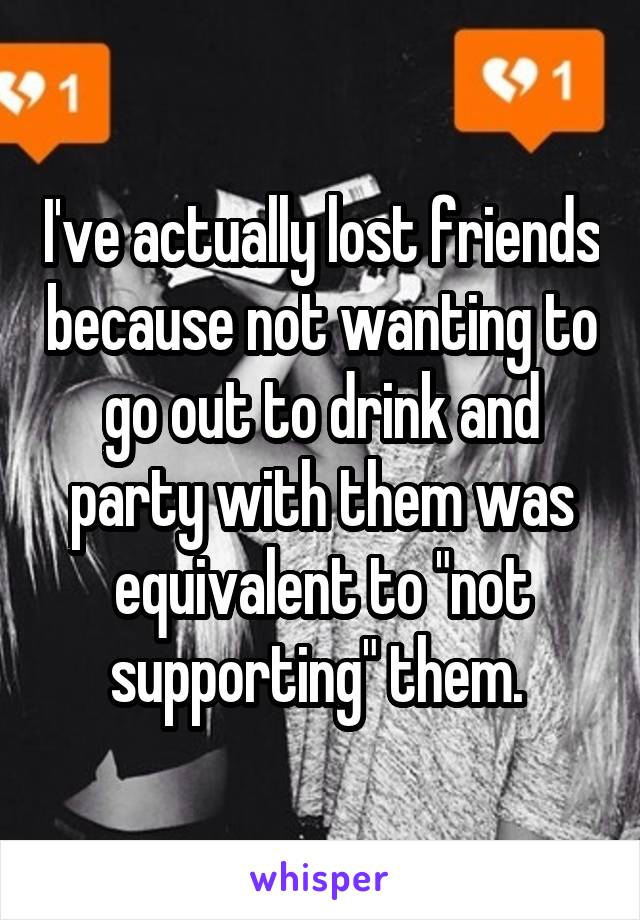 I've actually lost friends because not wanting to go out to drink and party with them was equivalent to "not supporting" them. 