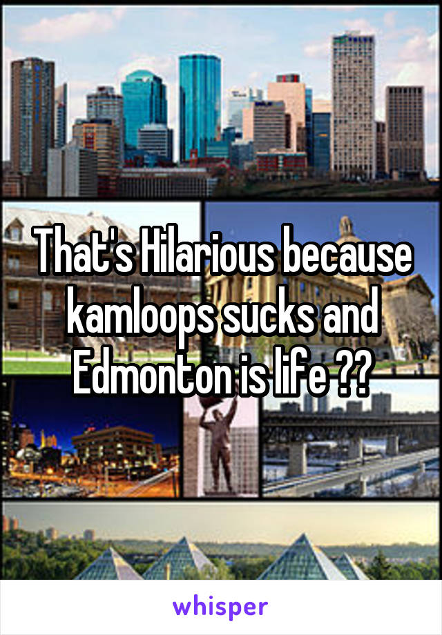 That's Hilarious because kamloops sucks and Edmonton is life 🙌🏻