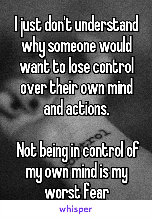 I just don't understand why someone would want to lose control over their own mind and actions.

 Not being in control of my own mind is my worst fear