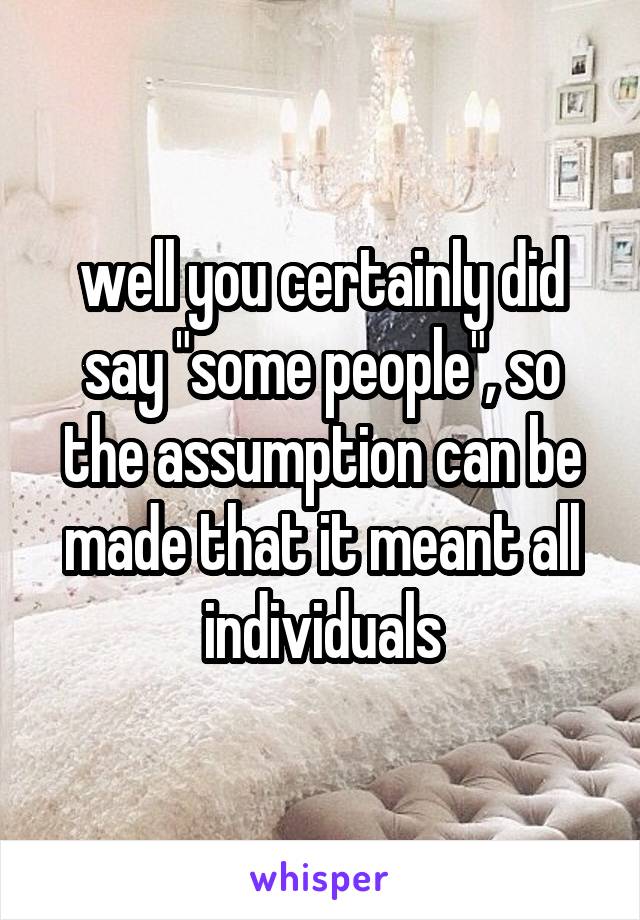 well you certainly did say "some people", so the assumption can be made that it meant all individuals