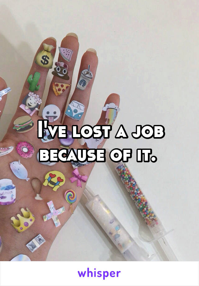 I've lost a job because of it. 