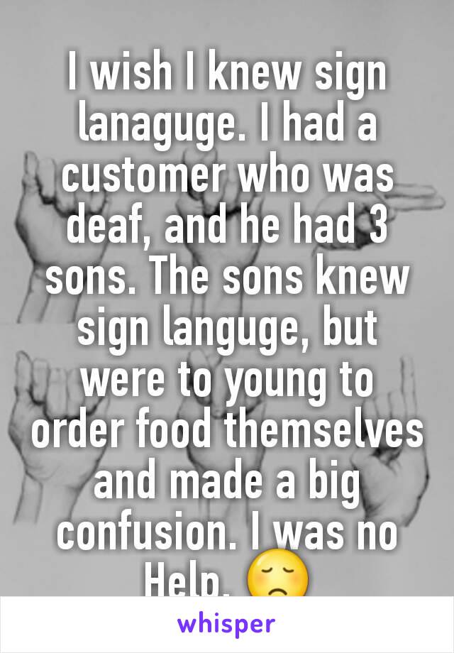 I wish I knew sign lanaguge. I had a customer who was deaf, and he had 3 sons. The sons knew sign languge, but were to young to order food themselves and made a big confusion. I was no Help. 😞