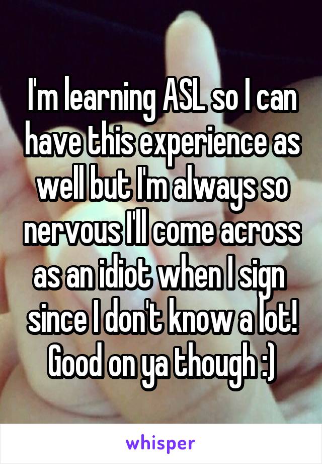 I'm learning ASL so I can have this experience as well but I'm always so nervous I'll come across as an idiot when I sign  since I don't know a lot! Good on ya though :)