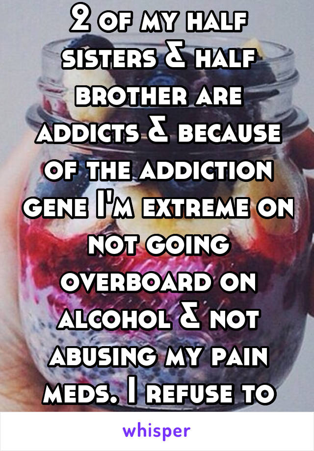 2 of my half sisters & half brother are addicts & because of the addiction gene I'm extreme on not going overboard on alcohol & not abusing my pain meds. I refuse to end up like them! 