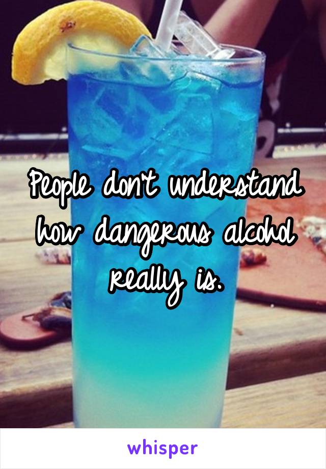 People don't understand how dangerous alcohol really is.