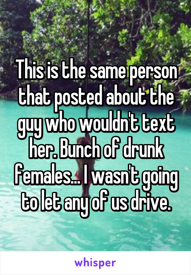 This is the same person that posted about the guy who wouldn't text her. Bunch of drunk females... I wasn't going to let any of us drive.