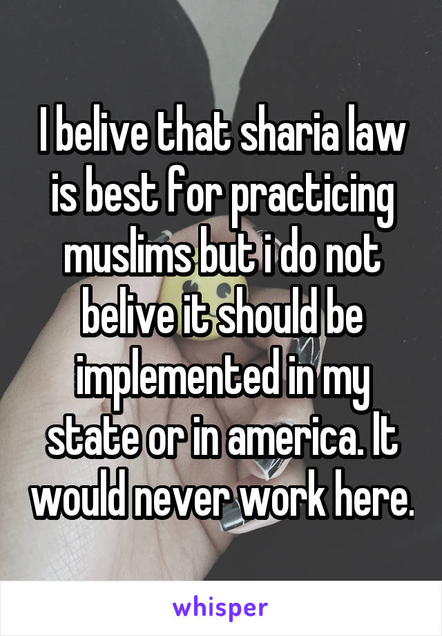 I belive that sharia law is best for practicing muslims but i do not belive it should be implemented in my state or in america. It would never work here.