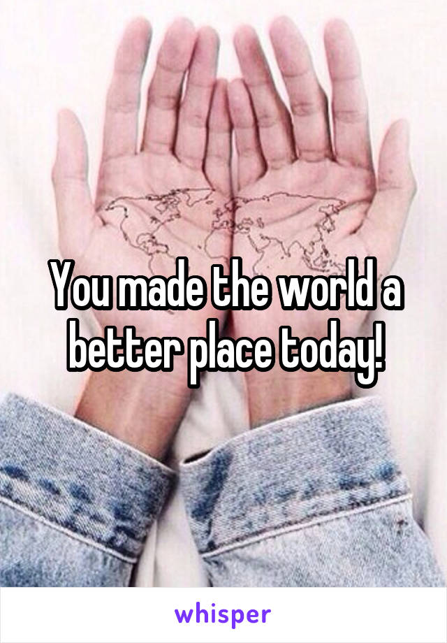 You made the world a better place today!