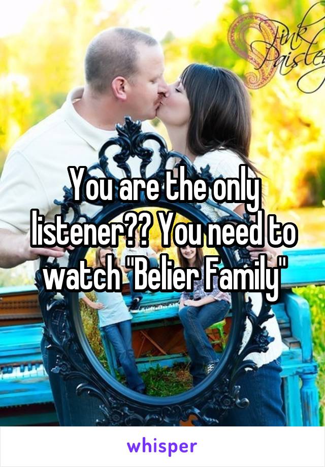 You are the only listener?? You need to watch "Belier Family"
