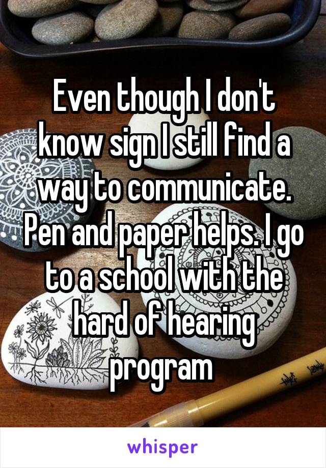 Even though I don't know sign I still find a way to communicate. Pen and paper helps. I go to a school with the hard of hearing program 