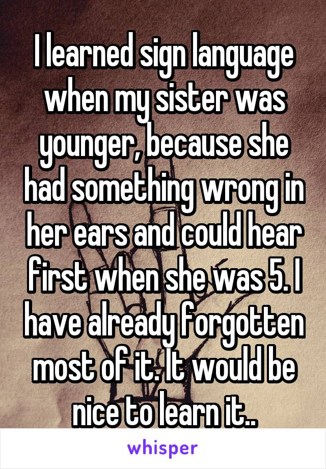 I learned sign language when my sister was younger, because she had something wrong in her ears and could hear first when she was 5. I have already forgotten most of it. It would be nice to learn it..