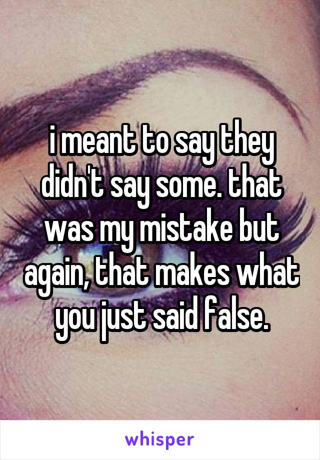 i meant to say they didn't say some. that was my mistake but again, that makes what you just said false.