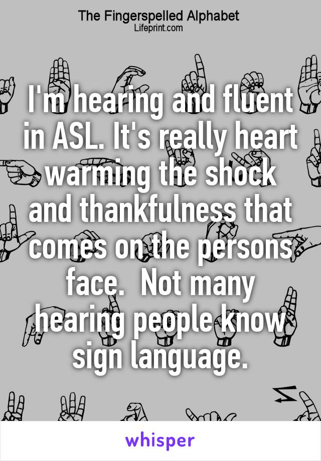 I'm hearing and fluent in ASL. It's really heart warming the shock and thankfulness that comes on the persons face.  Not many hearing people know sign language.