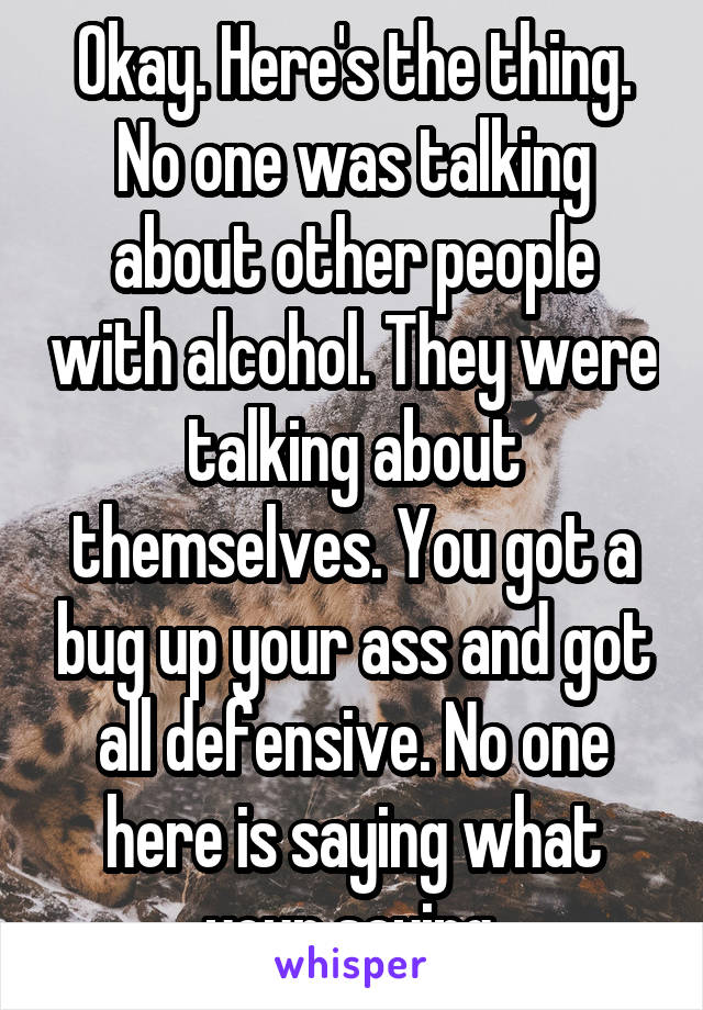 Okay. Here's the thing. No one was talking about other people with alcohol. They were talking about themselves. You got a bug up your ass and got all defensive. No one here is saying what your saying.